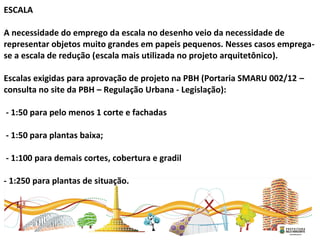  
ESCALA
A necessidade do emprego da escala no desenho veio da necessidade de
representar objetos muito grandes em papeis pequenos. Nesses casos emprega-
se a escala de redução (escala mais utilizada no projeto arquitetônico).
Escalas exigidas para aprovação de projeto na PBH (Portaria SMARU 002/12 –
consulta no site da PBH – Regulação Urbana - Legislação):
- 1:50 para pelo menos 1 corte e fachadas
- 1:50 para plantas baixa;
- 1:100 para demais cortes, cobertura e gradil
- 1:250 para plantas de situação.
 