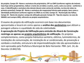 do projeto; Campo 29 - Nome e assinatura do proprietário, CPF ou CNPJ (conforme registro de imóveis.
Caso haja vários proprietários, indicar o nome de um deles e outros, outro, outra ou outras - conforme o
caso. A identificação e assinatura dos demais devem estar acima do carimbo, na área de notas na
primeira prancha); Campo 30 - Nome e assinatura do responsável técnico pelo projeto, bem como a
identidade profissional conforme registro no CREA ou no CAU; Campo 31 - Numeração das folhas;
Campo 32 - Nome do arquivo: campo de utilização pessoal; Campo 33 - Tipo do arquivo: no caso da
SMARU será sempre ARQ, referente ao projeto arquitetônico.
O exame do projeto de edificação ocorrerá com base nos documentos
apresentados e levará em conta apenas a análise dos parâmetros que afetam a
paisagem urbana e a qualidade de vida da coletividade.
A aprovação do Projeto de Edificação para emissão do Alvará de Construção
restringe-se apenas ao projeto arquitetônico de edificação. Os projetos
complementares, como projeto hidráulico-sanitário, elétrico, luminotécnico, de
instalações de comunicação, de instalação de ar condicionado, de prevenção e
combate a incêndio, estrutural e de impermeabilização não são apresentados e
nem aprovados pela Prefeitura Municipal de Belo Horizonte- PBH. (art. 14, do
Decreto 13.842/10).
 