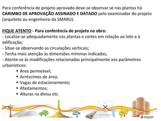 Para conferência de projeto aprovado deve-se observar se nas plantas há
CARIMBO DE APROVAÇÃO ASSINADO E DATADO pelo examinador do projeto
(arquiteto ou engenheiro da SMARU).
FIQUE ATENTO - Para conferência de projeto na obra:
- Localize-se adequadamente nas plantas e cortes em relação ao lote e à
edificação;
- Situe-se observando as circulações verticais;
- Tenha mais atenção às dimensões mínimas indicadas;
- Atente-se às modificações relacionadas principalmente aos parâmetros
urbanísticos:
 Área permeável;
 Acréscimos de área;
 Vagas de estacionamento;
 Afastamentos;
 Alturas na divisa etc
 