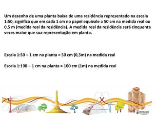  
Um desenho de uma planta baixa de uma residência representado na escala
1:50, significa que em cada 1 cm no papel equivale a 50 cm na medida real ou
0,5 m (medida real da residência). A medida real da residência será cinquenta
vezes maior que sua representação em planta.
Escala 1:50 – 1 cm na planta = 50 cm (0,5m) na medida real
Escala 1:100 – 1 cm na planta = 100 cm (1m) na medida real
 