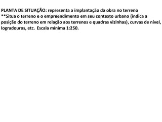  
PLANTA DE SITUAÇÃO: representa a implantação da obra no terreno
**Situa o terreno e o empreendimento em seu contexto urbano (indica a
posição do terreno em relação aos terrenos e quadras vizinhas), curvas de nível,
logradouros, etc. Escala mínima 1:250.
 