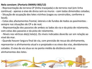  
Nela constam: (Portaria SMARU 002/12)
- Representação do terreno CP (linha tracejada) e do terreno real (em linha 
contínua) - apenas o eixo de divisa sem os muros - com todas dimensões cotadas; 
- Situação de ocupação dos lotes vizinhos (vagos ou construídos, conforme o 
local); 
- Cotas dos afastamentos frontal, laterais e de fundos de todos os pavimentos - 
sempre nas situações de CP e de real;  
 - Representação dos passeios de ambos os lados da via e da pista de rolamento, 
com cotas dos passeios e da pista de rolamento. 
 - Níveis nos vértices do(s) lote(s). Os níveis indicados deverão ser em relação ao 
nível do mar. 
- Quando houver largura final de via, com previsão de recuo do alinhamento, 
representar o alinhamento atual e o projetado e os eixos das vias, devidamente 
cotados. O eixo da via situa-se no ponto médio da distância entre os 
alinhamentos dos lotes.  
 