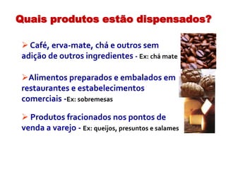  Café, erva-mate, chá e outros sem
adição de outros ingredientes - Ex: chá mate
Alimentos preparados e embalados em
restaurantes e estabelecimentos
comerciais -Ex: sobremesas
 Produtos fracionados nos pontos de
venda a varejo - Ex: queijos, presuntos e salames
Quais produtos estão dispensados?
 