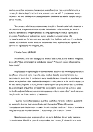 estético, perante a sociedade, isso porque na adolescência visa-se prioritariamente a
construção de si e da própria identidade; como o outro me vê?! O que pensam a meu
respeito?! Há uma preocupação desesperada em apresentar-se e estar sempre bela(o)
para o 'mundo'.


      Temos como referida proposta um texto imagético, formado pela fusão do verbal e
não verbal que nos permite abordar através desse nosso contexto social, no aspecto
cultural o paradoxo da imagem proposto e a linguagem argumentativa e persuasiva
propostas. Trabalharia o texto com os alunos através de uma conversa, não
necessariamente um debate, mas uma exposição livre de ideias e através do manifesto
dessas, apontaria aos alunos aspectos disciplinares como argumentação, o poder de
persuasão, o paradoxo das imagens, etc...


      Primeiro Passo: LEITURA


      Inicialmente, abre-se o espaço para a leitura dos alunos, diante do texto imagético,
o que vêm? Qual a mensagem o texto busca passar? A imagem possui relação com a
frase citada?


      No processo de apropriação do conhecimento, absorção da informação pela leitura,
o professor entenderá como resposta a seu objetivo da aula, o comportamento e a
expressão do aluno, isto é, conforme o aluno manifesta seus comentários através da sua
leitura, será possível saber se ele está conseguindo compreender e dar sentido aquilo que
lhe está sendo proposto, o aluno jamais se sentirá parte de qualquer que seja o processo
de aprendizagem enquanto o professor não o enxergar e o conduzir ao caminho. Essa
condução pode ser feita sem que precisemos pegar o ‘aluno pelas mãos’, isto é, seremos
direção e não um único caminho, por exemplo:


      - Quando manifestas respostas quanto a sua leitura no texto, podemos questioná-
los a respeito de onde foram encontradas as informações? Elas estão postas,
pressupostas ou subentendidas no texto? Há informações implícitas? O texto estabelece
relações de causa e conseqüência? O texto dialoga com o leitor?! Como?


      Nas discussões que se desenvolvem em torno da leitura de um texto, busca-se
constantemente, identificar quem é o responsável pela construção de sentidos e, essa
 