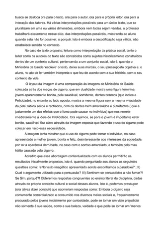 busca se desloca ora para o texto, ora para o autor, ora para o próprio leitor, ora para a
interação dos fatores. Há várias interpretações possíveis para um único texto, que se
pluralizam em uma ou várias dimensões, embora nem todas sejam válidas, o professor
trabalhará exatamente nesse eixo, das interpretações possíveis, mostrando ao aluno
quando esta não for possível, o porquê. Isto é embora a decodificação seja válida, não
estabelece sentido no contexto.
      No caso do texto proposto; leitura como interpretação da prática social, tanto o
leitor como os autores do texto são concebidos como sujeitos historicamente construídos
dentro de um contexto cultural, pertencendo a um conjunto social, isto é, quando o
Ministério da Saúde ‘escreve’ o texto, deixa suas marcas, o seu pressuposto objetivo e, o
aluno, no ato de ler também interpreta o que leu de acordo com a sua história, com o seu
contexto de vida.
       O layout da imagem é uma comparação às imagens do Ministério da Saúde
colocada atrás dos maços de cigarro, que em dualidade mostra uma figura feminina,
jovem aparentemente bonita, pele saudável, sorridente, dentes brancos (que indica a
Felicidade), no entanto ao lado oposto, mostra a mesma figura sem a mesma vivacidade
da pele, lábios secos e rachados, com os dentes bem amarelados e putrefactos ( que é
justamente um dos efeitos que o fumo pode causar no indivíduo) que nos remete
imediatamente a ideia de Infelicidade. Ora vejamos, se para o jovem é importante estar
bonito, saudável, fica claro através da imagem exposta que fazendo o uso do cigarro pode
colocar em risco essa necessidade.
      A imagem tenta mostrar que o uso do cigarro pode tornar o indivíduo, no caso
apresentado a mulher jovem, bonita e feliz, desinteressante aos interesses da sociedade,
por ter a aparência derrubada, no caso com o sorriso amarelado, e também pelo mau
hálito causado pelo cigarro.
      Acredito que essa abordagem contextualizada com os alunos permitirão os
resultados inicialmente propostos, isto é, quando perguntado aos alunos as seguintes
questões como: I) No texto imagético apresentado aonde encontramos o paradoxo? ; II)
Qual o argumento utilizado para a persuasão? III) Sentiram-se persuadidos a não fumar?!
Se Sim, porquê?! Obteremos respostas congruentes ao ensino literal da disciplina, dadas
através do próprio conceito cultural e social desses alunos. Isto é, podemos pressupor
(ora talvez dizer concluir) que ocorreriam respostas como: Embora o cigarro seja
comumente comercializado e consumido nos diversos meios sociais e, frequentemente
procurado pelos jovens inicialmente por curiosidade, pode se tornar um vicio prejudicial
não somente à sua saúde, como a sua beleza, vaidade e que pode se tornar um 'menos
 