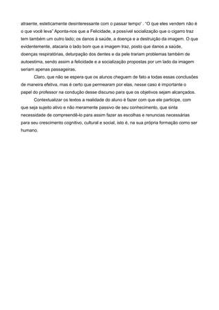 atraente, esteticamente desinteressante com o passar tempo' . “O que eles vendem não é
o que você leva” Aponta-nos que a Felicidade, a possível socialização que o cigarro traz
tem também um outro lado; os danos à saúde, a doença e a destruição da imagem. O que
evidentemente, atacaria o lado bom que a imagem traz, posto que danos a saúde,
doenças respiratórias, deturpação dos dentes e da pele trariam problemas também de
autoestima, sendo assim a felicidade e a socialização propostas por um lado da imagem
seriam apenas passageiras.
      Claro, que não se espera que os alunos cheguem de fato a todas essas conclusões
de maneira efetiva, mas é certo que permearam por elas, nesse caso é importante o
papel do professor na condução desse discurso para que os objetivos sejam alcançados.
      Contextualizar os textos a realidade do aluno é fazer com que ele participe, com
que seja sujeito ativo e não meramente passivo de seu conhecimento, que sinta
necessidade de compreendê-lo para assim fazer as escolhas e renuncias necessárias
para seu crescimento cognitivo, cultural e social, isto é, na sua própria formação como ser
humano.
 