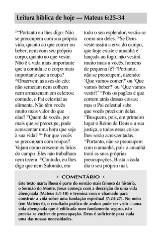 X5612_Food for the Soul_PORT.qxp

26.03.08

09:51

Página 13

Leitura bíblica de hoje — Mateus 6:25-34
“Portanto eu lhes digo: Não
se preocupem com sua própria
vida, quanto ao que comer ou
beber; nem com seu próprio
corpo, quanto ao que vestir.
Não é a vida mais importante
que a comida, e o corpo mais
importante que a roupa?
26
Observem as aves do céu:
não semeiam nem colhem
nem armazenam em celeiros;
contudo, o Pai celestial as
alimenta. Não têm vocês
muito mais valor do que
elas? 27Quem de vocês, por
mais que se preocupe, pode
acrescentar uma hora que seja
à sua vida? 28“Por que vocês
se preocupam com roupas?
Vejam como crescem os lírios
do campo. Eles não trabalham
nem tecem. 29Contudo, eu lhes
digo que nem Salomão, em
25

todo o seu esplendor, vestiu-se
como um deles. 30Se Deus
veste assim a erva do campo,
que hoje existe e amanhã é
lançada ao fogo, não vestirá
muito mais a vocês, homens
de pequena fé? 31Portanto,
não se preocupem, dizendo:
‘Que vamos comer?’ ou ‘Que
vamos beber?’ ou ‘Que vamos
vestir?’ 32Pois os pagãos é que
correm atrás dessas coisas;
mas o Pai celestial sabe
que vocês precisam delas.
33
Busquem, pois, em primeiro
lugar o Reino de Deus e a sua
justiça, e todas essas coisas
lhes serão acrescentadas.
34
Portanto, não se preocupem
com o amanhã, pois o amanhã
trará as suas próprias
preocupações. Basta a cada
dia o seu próprio mal.

COMENTÁRIO
Este texto maravilhoso é parte do sermão mais famoso da história,
o Sermão do Monte. Jesus começa com a descrição de uma vida
abençoada (Mateus 5:1-10) e termina com o chamado para
construir a vida sobre uma fundação espiritual (7:24-27). No meio
(em Mateus 6), o resultado prático de ambos pode ser visto —uma
vida abençoada que é edificada num fundamento seguro, não
precisa se encher de preocupação. Deus é suficiente para cada
uma das nossas necessidades.

 
