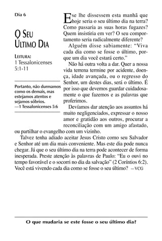 X5612_Food for the Soul_PORT.qxp

26.03.08

09:51

E

Dia 6

Página 14

se lhe dissessem esta manhã que
hoje seria o seu último dia na terra?
Como passaria as suas horas fugazes?
Quem insistiria em ver? O seu comporEU
tamento seria radicalmente diferente?
Alguém disse sabiamente: “Viva
LTIMO IA
cada dia como se fosse o último, porLEITURA:
que um dia você estará certo.”
1 Tessalonicenses
Não há outra volta a dar. Quer a nossa
5:1-11
vida terrena termine por acidente, doença, idade avançada, ou o regresso do
Senhor, um destes dias, será o último. É
Portanto, não durmamos
por isso que devemos guardar cuidadosacomo os demais, mas
mente o que fazemos e as palavras que
estejamos atentos e
proferimos.
sejamos sóbrios.
—1 Tessalonicenses 5:6
Devíamos dar atenção aos assuntos há
muito negligenciados, expressar o nosso
amor e gratidão aos outros, procurar a
reconciliação com um amigo afastado,
ou partilhar o evangelho com um vizinho.
Talvez tenha adiado aceitar Jesus Cristo como seu Salvador
e Senhor até um dia mais conveniente. Mas este dia pode nunca
chegar. Já que o seu último dia na terra pode acontecer de forma
inesperada. Preste atenção às palavras de Paulo: “Eu o ouvi no
tempo favorável e o socorri no dia da salvação” (2 Coríntios 6:2).
Você está vivendo cada dia como se fosse o seu último? —VCG

OS
Ú

D

O que mudaria se este fosse o seu último dia?

 