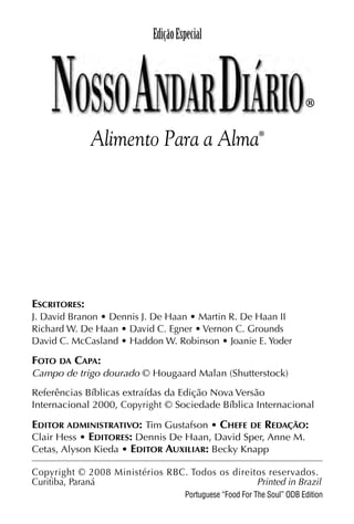 X5612_Food for the Soul_PORT.qxp

26.03.08

09:51

Página 1

Edição Especial

®

Alimento Para a Alma

®

ESCRITORES:
J. David Branon • Dennis J. De Haan • Martin R. De Haan II
Richard W. De Haan • David C. Egner • Vernon C. Grounds
David C. McCasland • Haddon W. Robinson • Joanie E. Yoder

FOTO DA CAPA:
Campo de trigo dourado © Hougaard Malan (Shutterstock)
Referências Bíblicas extraídas da Edição Nova Versão
Internacional 2000, Copyright © Sociedade Bíblica Internacional

EDITOR ADMINISTRATIVO: Tim Gustafson • CHEFE DE REDAÇÃO:
Clair Hess • EDITORES: Dennis De Haan, David Sper, Anne M.
Cetas, Alyson Kieda • EDITOR AUXILIAR: Becky Knapp
Copyright © 2008 Ministérios RBC. Todos os direitos reservados.
Curitiba, Paraná
Printed in Brazil
Portuguese “Food For The Soul” ODB Edition

 