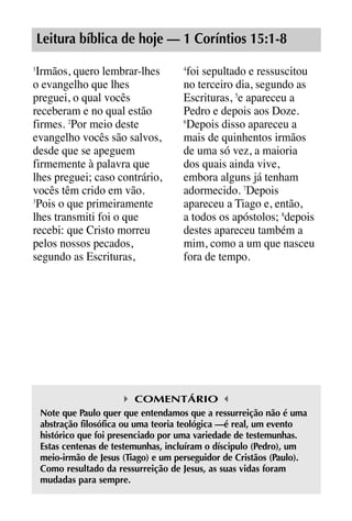 X5612_Food for the Soul_PORT.qxp

26.03.08

09:51

Página 19

Leitura bíblica de hoje — 1 Coríntios 15:1-8
Irmãos, quero lembrar-lhes
o evangelho que lhes
preguei, o qual vocês
receberam e no qual estão
firmes. 2Por meio deste
evangelho vocês são salvos,
desde que se apeguem
firmemente à palavra que
lhes preguei; caso contrário,
vocês têm crido em vão.
3
Pois o que primeiramente
lhes transmiti foi o que
recebi: que Cristo morreu
pelos nossos pecados,
segundo as Escrituras,
1

foi sepultado e ressuscitou
no terceiro dia, segundo as
Escrituras, 5e apareceu a
Pedro e depois aos Doze.
6
Depois disso apareceu a
mais de quinhentos irmãos
de uma só vez, a maioria
dos quais ainda vive,
embora alguns já tenham
adormecido. 7Depois
apareceu a Tiago e, então,
a todos os apóstolos; 8depois
destes apareceu também a
mim, como a um que nasceu
fora de tempo.
4

COMENTÁRIO
Note que Paulo quer que entendamos que a ressurreição não é uma
abstração filosófica ou uma teoria teológica —é real, um evento
histórico que foi presenciado por uma variedade de testemunhas.
Estas centenas de testemunhas, incluíram o díscipulo (Pedro), um
meio-irmão de Jesus (Tiago) e um perseguidor de Cristãos (Paulo).
Como resultado da ressurreição de Jesus, as suas vidas foram
mudadas para sempre.

 