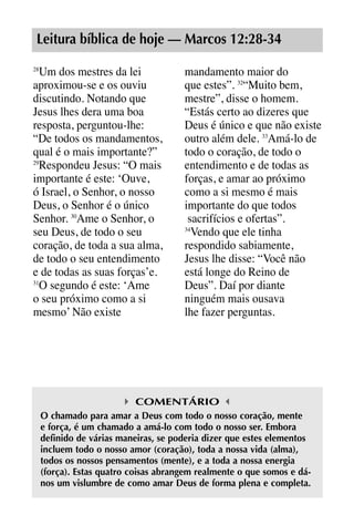 X5612_Food for the Soul_PORT.qxp

26.03.08

09:51

Página 21

Leitura bíblica de hoje — Marcos 12:28-34
Um dos mestres da lei
aproximou-se e os ouviu
discutindo. Notando que
Jesus lhes dera uma boa
resposta, perguntou-lhe:
“De todos os mandamentos,
qual é o mais importante?”
29
Respondeu Jesus: “O mais
importante é este: ‘Ouve,
ó Israel, o Senhor, o nosso
Deus, o Senhor é o único
Senhor. 30Ame o Senhor, o
seu Deus, de todo o seu
coração, de toda a sua alma,
de todo o seu entendimento
e de todas as suas forças’e.
31
O segundo é este: ‘Ame
o seu próximo como a si
mesmo’ Não existe
28

mandamento maior do
que estes”. 32“Muito bem,
mestre”, disse o homem.
“Estás certo ao dizeres que
Deus é único e que não existe
outro além dele. 33Amá-lo de
todo o coração, de todo o
entendimento e de todas as
forças, e amar ao próximo
como a si mesmo é mais
importante do que todos
sacrifícios e ofertas”.
34
Vendo que ele tinha
respondido sabiamente,
Jesus lhe disse: “Você não
está longe do Reino de
Deus”. Daí por diante
ninguém mais ousava
lhe fazer perguntas.

COMENTÁRIO
O chamado para amar a Deus com todo o nosso coração, mente
e força, é um chamado a amá-lo com todo o nosso ser. Embora
definido de várias maneiras, se poderia dizer que estes elementos
incluem todo o nosso amor (coração), toda a nossa vida (alma),
todos os nossos pensamentos (mente), e a toda a nossa energia
(força). Estas quatro coisas abrangem realmente o que somos e dános um vislumbre de como amar Deus de forma plena e completa.

 