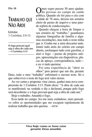 X5612_Food for the Soul_PORT.qxp

Dia 10

26.03.08

O

09:51

Página 22

meu sogro passou 30 anos ajudando pessoas no campo da saúde
pública. Quando ele foi para o céu com
deixou
RABALHO QUE a idade de 76 anos,arquivo eum armário
cheio de pastas de
uma parede repleta de condecorações.
ÃO RDE
Quando chegou a hora de limpar o
LEITURA:
seu armário de “trabalho,” guardamos
1 Coríntios 3:9-15
algumas fotografias de família e algumas recordações, mas todo o resto tinha
que ir. Coube-me a mim descartar tudo.
O fogo provará qual
Juntei tudo atrás do celeiro em campo
seja a obra de cada um.
aberto, encharquei tudo com gasolina, e
—1 Coríntios 3:13
atiei o fogo —pastas de projetos antigos, apresentações em diapositivas, placas de apreço, correspondência, tudo—
e eu vi tudo queimar.
Foi uma experiência de “abrir os
olhos” pois pensei que um dia, perante
Deus, todo o meu “trabalho” enfrentará o mesmo teste. Só o
que sobreviver o teste do fogo terá valor eterno.
Ao ver cartas e propostas virar cinzas, ganhei uma nova compreensão de 1 Coríntios 3:13. Paulo disse: “A obra de cada um
se manifestará: na verdade o dia a declarará, porque pelo fogo
será descoberta: e o fogo provará qual seja a obra de cada um.”
Hoje o trabalho. Amanhã o fogo.
Essa tarde no campo, fez-me mais cuidadoso, mais pensativo sobre as oportunidades que me escapam rapidamente de
realizar trabalho que não queima. —DCM

T
N A

Viva hoje como se fosse estar
perante Deus amanhã.

 