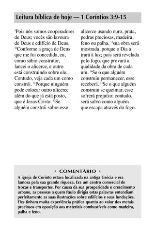 X5612_Food for the Soul_PORT.qxp

26.03.08

09:51

Página 23

Leitura bíblica de hoje — 1 Coríntios 3:9-15
Pois nós somos cooperadores
de Deus; vocês são lavoura
de Deus e edifício de Deus.
10
Conforme a graça de Deus
que me foi concedida, eu,
como sábio construtor,
lancei o alicerce, e outro
está construindo sobre ele.
Contudo, veja cada um como
constrói. 11Porque ninguém
pode colocar outro alicerce
além do que já está posto,
que é Jesus Cristo. 12Se
alguém constrói sobre esse
9

alicerce usando ouro, prata,
pedras preciosas, madeira,
feno ou palha, 13sua obra será
mostrada, porque o Dia a
trará à luz; pois será revelada
pelo fogo, que provará a
qualidade da obra de cada
um. 14Se o que alguém
construiu permanecer, esse
receberá. 15Se o que alguém
construiu se queimar, esse
sofrerá prejuízo; contudo,
será salvo como alguém
que escapa através do fogo.

COMENTÁRIO
A igreja de Corinto estava localizada na antiga Grécia e era
famosa pela sua grande riqueza. Era um centro comercial de
trocas e transportes. Por causa da sua prosperidade e crescimento
urbano, as pessoas a quem Paulo dirigia estas palavras entendiam
perfeitamente as suas ilustrações sobre edifícios e suas fundações.
Eles tinham muita experiência prática quanto ao valor dos metais
preciosos em oposição aos materiais combustíveis como madeira,
palha e feno.

 