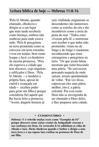 X5612_Food for the Soul_PORT.qxp

26.03.08

09:51

Página 25

Leitura bíblica de hoje — Hebreus 11:8-16
Pela fé Abraão, quando
chamado, obedeceu e
dirigiu-se a um lugar
que mais tarde receberia
como herança, embora não
soubesse para onde estava
indo. 9Pela fé peregrinou
na terra prometida como se
estivesse em terra estranha;
viveu em tendas, bem como
Isaque e Jacó, co-herdeiros
da mesma promessa. 10Pois
ele esperava a cidade que
tem alicerces, cujo arquiteto
e edificador é Deus. 11Pela
fé Abraão —e também a
própria Sara, apesar de
estéril e avançada em
idade— recebeu poder
para gerar um filho,e porque
considerou fiel aquele que
lhe havia feito a promessa.
12
Assim, daquele homem já
8

sem vitalidade originaram-se
descendentes tão numerosos
como as estrelas do céu e tão
incontáveis como a areia da
praia do mar. 13Todos estes
viveram pela fé, e morreram
sem receber o que tinha sido
prometido; viram-no de
longe e de longe o saudaram,
reconhecendo que eram
estrangeiros e peregrinos na
terra. 14Os que assim falam
mostram que estão buscando
uma pátria. 15Se estivessem
pensando naquela de onde
saíram, teriam oportunidade
de voltar. 16Em vez disso,
esperavam eles uma pátria
melhor, isto é, a pátria
celestial. Por essa razão
Deus não se envergonha de
ser chamado o Deus deles,
e lhes preparou uma cidade.

COMENTÁRIO
Hebreus 11 é referido muitas vezes como “Exemplos de Fé”
porque descreve como vários crentes da Antiguidade viveram a
sua confiança em Deus. Os versículos 8-16 sublinham as vidas de
Abraão e Sara. Abrão obedeceu quando o Senhor o dirigiu a uma
nova terra e a sua esposa Sara confiou na promessa de Deus de
um filho.

 