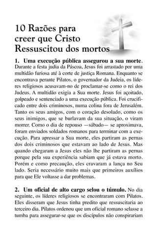 X5612_Food for the Soul_PORT.qxp

26.03.08

09:51

Página 26

10 Razões para
creer que Cristo
Ressuscitou dos mortos
1. Uma execução pública assegurou a sua morte.
Durante a festa judia da Páscoa, Jesus foi arrastado por uma
multidão furiosa até à corte de justiça Romana. Enquanto se
encontrava perante Pilatos, o governador da Judeia, os líderes religiosos acusavam-no de proclamar-se como o rei dos
Judeus. A multidão exigia a Sua morte. Jesus foi açoitado,
golpeado e sentenciado a uma execução pública. Foi crucificado entre dois criminosos, numa colina fora de Jerusalém.
Tanto os seus amigos, com o coração desolado, como os
seus inimigos, que se burlavam da sua situação, o viram
morrer. Como o dia de repouso —sábado— se aproximava,
foram enviados soldados romanos para terminar com a execução. Para apressar a Sua morte, eles partiram as pernas
dos dois criminosos que estavam ao lado de Jesus. Mas
quando chegaram a Jesus eles não lhe partiram as pernas
porque pela sua experiência sabiam que já estava morto.
Porém e como precaução, eles cravaram a lança no Seu
lado. Seria necessário muito mais que primeiros auxílios
para que Ele voltasse a dar problemas.

2. Um oficial de alto cargo selou o túmulo. No dia
seguinte, os líderes religiosos se encontraram com Pilatos.
Eles disseram que Jesus tinha predito que ressuscitaria ao
terceiro dia. Pilatos ordenou que um oficial romano selasse a
tumba para assegurar-se que os discípulos não conspirariam

 