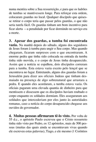 X5612_Food for the Soul_PORT.qxp

26.03.08

09:51

Página 27

numa mentira sobre a Sua ressurreição, e para que os ladrões
de tumbas se mantivessem longe. Para reforçar esta ordem,
colocaram guardas no local. Qualquer discípulo que quisesse retirar o corpo teria que passar pelos guardas, o que não
seria tarefa fácil. Os guardas tinham um bom incentivo para
ficar alerta —a penalidade por ficar dormindo no serviço era
a morte.

3. Apesar dos guardas, a tumba foi encontrada
vazia. Na manhã depois do sábado, alguns dos seguidores
de Jesus foram à tumba para ungir o Seu corpo. Mas quando
chegaram, ficaram surpresos com o que encontraram. A
enorme pedra que tinha sido colocada na entrada da tumba
tinha sido movida, e o corpo de Jesus tinha desaparecido.
Assim que a notícia se espalhou, dois díscipulos correram
para a tumba. Esta estava vazia exceto pelo lençol que se
encontrava no lugar. Entretando, alguns dos guardas foram a
Jerusalém para dizer aos oficiais Judeus que tinham desmaiado na presença de algo sobrenatural que arrastara a
pedra. E quando eles acordaram, a tumba estava vazia. Os
oficiais pagaram uma elevada quantia de dinheiro para que
mentissem e dissessem que os discípulos haviam roubado o
corpo enquanto os soldados dormiam. Eles asseguraram aos
soldados que intercederiam por eles junto às autoridades
romanas, caso a notícia do corpo desaparecido chegasse aos
ouvidos do governador.

4. Muitas pessoas afirmaram tê-lo visto. Por volta de
55 d.c., o apóstolo Paulo escreveu que o Cristo ressurreto
tinha sido visto por Pedro, os 12 apóstolos, mais de 500 pessoas (muitas das quais ainda se encontravam vivas quando
ele escreveu estas palavras), Tiago, e ele mesmo (1 Coríntios

 
