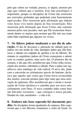 X5612_Food for the Soul_PORT.qxp

26.03.08

09:51

Página 29

pelo que crêem ser verdade, poucos, se algum, morrem por
algo que saibam que é mentira. Este fato psicológico é
importante, porque os discípulos de Cristo não morreram
por convições profundas que poderiam estar honestamente
equivocadas. Eles morreram pela afirmação que tinham
visto Jesus vivo muito depois da Sua ressurreição. Eles
morreram pela afirmação que Jesus Cristo, não somente
morrera pelos seus pecados, mas que Ele ressuscitou fisicamente dentre os mortos para mostrar que Ele não era como
outro líder espiritual que alguma vez vivera.

7. Os líderes judeus mudaram o seu dia de adoração. O dia de descanso e adoração do sábado para os
judeus era um modo de vida. Qualquer judeu que não honrasse o sábado era culpado de quebrar a lei de Moisés. No
entanto os seguidores judeus de Cristo começaram a adorar
com os crentes gentios, num novo dia. O primeiro dia da
semana, o dia que eles acreditavam que Cristo tinha ressuscitado dos mortos, substituiu o sábado. Para o judeu isto significava uma mudança de vida radical. O novo dia, junto
com a conversão ao cristianismo através do batismo, declarava que aqueles que criam que Cristo havia ressuscitado
dos mortos, estavam prontos para algo mais que uma renovação do judaismo. Eles acreditavam que a morte e ressurreição de Cristo declarava o caminho para um novo relacionamento com Deus. O novo caminho tinha como base
um Salvador ressurreto —que carregou o nosso pecado,
Doador da vida, auxiliador— e não a lei.

8. Embora não fosse esperado foi claramente predito. Os discípulos foram apanhados de surpresa. Eles esperavam que o seu Messias restaurasse o reino de Israel. As

 