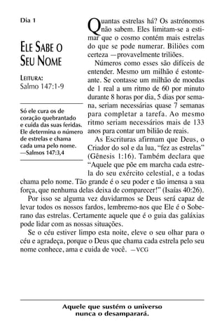 X5612_Food for the Soul_PORT.qxp

Dia 1

26.03.08

Q

09:51

Página 4

uantas estrelas há? Os astrónomos
não sabem. Eles limitam-se a estimar que o cosmo contém mais estrelas
do que se pode numerar. Biliões com
LE ABE O
certeza —provavelmente triliões.
Números como esses são difíceis de
EU OME
entender. Mesmo um milhão é estonteLEITURA:
ante. Se contasse um milhão de moedas
Salmo 147:1-9
de 1 real a um ritmo de 60 por minuto
durante 8 horas por dia, 5 dias por semana, seriam necessárias quase 7 semanas
Só ele cura os de
para completar a tarefa. Ao mesmo
coração quebrantado
e cuida das suas feridas. ritmo seriam necessários mais de 133
Ele determina o número anos para contar um bilião de reais.
de estrelas e chama
As Escrituras afirmam que Deus, o
cada uma pelo nome.
Criador do sol e da lua, “fez as estrelas”
—Salmos 147:3,4
(Gênesis 1:16). Também declara que
“Aquele que põe em marcha cada estrela do seu exército celestial, e a todas
chama pelo nome. Tão grande é o seu poder e tão imensa a sua
força, que nenhuma delas deixa de comparecer!” (Isaías 40:26).
Por isso se alguma vez duvidarmos se Deus será capaz de
levar todos os nossos fardos, lembremo-nos que Ele é o Soberano das estrelas. Certamente aquele que é o guia das galáxias
pode lidar com as nossas situações.
Se o céu estiver limpo esta noite, eleve o seu olhar para o
céu e agradeça, porque o Deus que chama cada estrela pelo seu
nome conhece, ama e cuida de você. —VCG

E S
S N

Aquele que sustém o universo
nunca o desamparará.

 