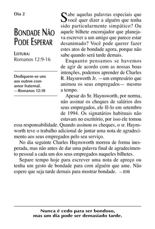 X5612_Food for the Soul_PORT.qxp

26.03.08

09:51

S

Dia 2

Página 6

abe aquelas palavras especiais que
você quer dizer a alguém que tenha
sido particularmente simpático? Ou
encorajador
ONDADE ÃO aquele bilheteum amigo queque planejava escrever a
parece estar
ODE SPERAR desanimado? Você pode querer fazer
estes atos de bondade agora, porque não
LEITURA:
sabe quando será tarde demais.
Romanos 12:9-16
Enquanto pensamos se havemos
de agir de acordo com as nossas boas
intenções, podemos aprender de Charles
Dediquem-se uns
R. Haysnworth Jr. —um empresário que
aos outros com
animou os seus empregados— mesmo
amor fraternal.
a tempo.
—Romanos 12:10
Apesar do Sr. Haynsworth, por norma,
não assinar os cheques de salários dos
seus empregados, ele fê-lo em setembro
de 1994. Os signatários habituais não
estavam no escritório, por isso ele tomou
essa responsabilidade. Quando assinou os cheques, o sr. Haynsworth teve o trabalho adicional de juntar uma nota de agradecimento aos seus empregados pelo seu serviço.
No dia seguinte Charles Haynsworth morreu de forma inesperada, mas não antes de dar uma palavra final de agradecimento pessoal a cada um dos seus empregados naqueles bilhetes.
Separe tempo hoje para escrever uma nota de apreço ou
tenha um gesto de bondade para com alguém que ame. Não
espere que seja tarde demais para mostrar bondade. —JDB

B
P

E

N

Nunca é cedo para ser bondoso,
mas um dia pode ser demasiado tarde.

 