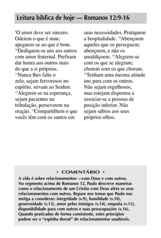 X5612_Food for the Soul_PORT.qxp

26.03.08

09:51

Página 7

Leitura bíblica de hoje — Romanos 12:9-16
O amor deve ser sincero.
Odeiem o que é mau;
apeguem-se ao que é bom.
10
Dediquem-se uns aos outros
com amor fraternal. Prefiram
dar honra aos outros mais
do que a si próprios.
11
Nunca lhes falte o
zelo, sejam fervorosos no
espírito, sirvam ao Senhor.
12
Alegrem-se na esperança,
sejam pacientes na
tribulação, perseverem na
oração. 13Compartilhem o que
vocês têm com os santos em
9

suas necessidades. Pratiquem
a hospitalidade. 14Abençoem
aqueles que os perseguem;
abençoem, e não os
amaldiçoem. 15Alegrem-se
com os que se alegram;
chorem com os que choram.
16
Tenham uma mesma atitude
uns para com os outros.
Não sejam orgulhosos,
mas estejam dispostos a
associar-se a pessoas de
posição inferior. Não
sejam sábios aos seus
próprios olhos.

COMENTÁRIO
A vida é sobre relacionamentos —com Deus e com outros.
No segmento acima de Romanos 12, Paulo descreve maneiras
como o relacionamento de um Cristão com Deus afeta os seus
relacionamentos com outros. Repare nos temas que Paulo nos
instiga a considerar: integridade (v.9), humildade (v.10),
generosidade (v.13), amor pelos inimigos (v.14), empatia (v.15),
disponibilidade para com outros e suas preocupações (v.16).
Quando praticados de forma consistente, estes príncipios
podem ser a “espinha dorsal” de relacionamentos saudáveis.

 