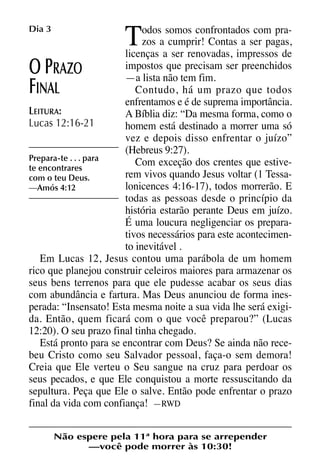 X5612_Food for the Soul_PORT.qxp

Dia 3

26.03.08

09:51

T

Página 8

odos somos confrontados com prazos a cumprir! Contas a ser pagas,
licenças a ser renovadas, impressos de
impostos que precisam ser preenchidos
RAZO
—a lista não tem fim.
Contudo, há um prazo que todos
INAL
enfrentamos e é de suprema importância.
LEITURA:
A Bíblia diz: “Da mesma forma, como o
Lucas 12:16-21
homem está destinado a morrer uma só
vez e depois disso enfrentar o juízo”
(Hebreus 9:27).
Prepara-te . . . para
Com exceção dos crentes que estivete encontrares
rem vivos quando Jesus voltar (1 Tessacom o teu Deus.
lonicences 4:16-17), todos morrerão. E
—Amós 4:12
todas as pessoas desde o princípio da
história estarão perante Deus em juízo.
É uma loucura negligenciar os preparativos necessários para este acontecimento inevitável .
Em Lucas 12, Jesus contou uma parábola de um homem
rico que planejou construir celeiros maiores para armazenar os
seus bens terrenos para que ele pudesse acabar os seus dias
com abundância e fartura. Mas Deus anunciou de forma inesperada: “Insensato! Esta mesma noite a sua vida lhe será exigida. Então, quem ficará com o que você preparou?” (Lucas
12:20). O seu prazo final tinha chegado.
Está pronto para se encontrar com Deus? Se ainda não recebeu Cristo como seu Salvador pessoal, faça-o sem demora!
Creia que Ele verteu o Seu sangue na cruz para perdoar os
seus pecados, e que Ele conquistou a morte ressuscitando da
sepultura. Peça que Ele o salve. Então pode enfrentar o prazo
final da vida com confiança! —RWD

OP
F

Não espere pela 11ª hora para se arrepender
—você pode morrer às 10:30!

 