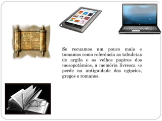 Se recuamos um pouco mais e
tomamos como referência as tabuletas
de argila e os velhos papiros dos
mesopotâmios, a memória livresca se
perde na antiguidade dos egípcios,
gregos e romanos.
 