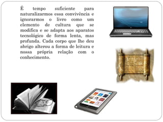 É     tempo     suficiente     para
naturalizarmos essa convivência e
ignorarmos o livro como um
elemento de cultura que se
modifica e se adapta aos aparatos
tecnológico de forma lenta, mas
profunda. Cada corpo que lhe deu
abrigo alterou a forma de leitura e
nossa própria relação com o
conhecimento.
 