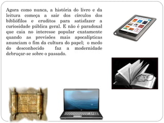 Agora como nunca, a história do livro e da
leitura começa a sair dos círculos dos
bibliófilos e eruditos para satisfazer a
curiosidade pública geral. E não é paradoxal
que caia no interesse popular exatamente
quando as previsões mais apocalípticas
anunciam o fim da cultura do papel; o medo
do desconhecido        faz a modernidade
debruçar-se sobre o passado.
 