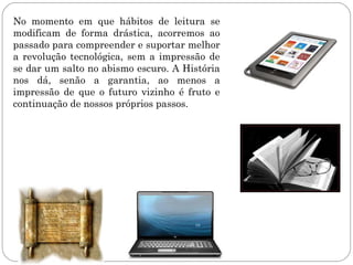 No momento em que hábitos de leitura se
modificam de forma drástica, acorremos ao
passado para compreender e suportar melhor
a revolução tecnológica, sem a impressão de
se dar um salto no abismo escuro. A História
nos dá, senão a garantia, ao menos a
impressão de que o futuro vizinho é fruto e
continuação de nossos próprios passos.
 