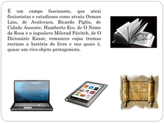 É um campo fascinante, que atrai
ficcionistas e estudiosos como atraiu Osman
Lins, de Avalovara, Ricardo Piglia, de
Cidade Ausente, Humberto Eco, de O Nome
da Rosa e o iugoslavo Milorad Pávitch, de O
Dicionário Kazar, romances cujas tramas
recriam a história do livro e nos quais é,
quase um vivo objeto protagonista.
 