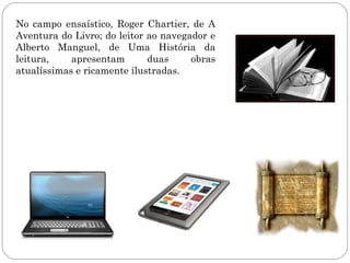 No campo ensaístico, Roger Chartier, de A
Aventura do Livro; do leitor ao navegador e
Alberto Manguel, de Uma História da
leitura,    apresentam       duas     obras
atualíssimas e ricamente ilustradas.
 