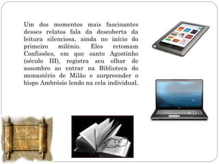 Um dos momentos mais fascinantes
desses relatos fala da descoberta da
leitura silenciosa, ainda no início do
primeiro    milênio.   Eles    retomam
Confissões, em que santo Agostinho
(século III), registra seu olhar de
assombro ao entrar na Biblioteca do
monastério de Milão e surpreender o
bispo Ambrósio lendo na cela individual.
 
