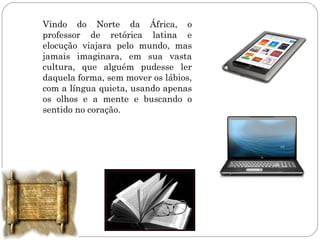 Vindo do Norte da África, o
professor de retórica latina e
elocução viajara pelo mundo, mas
jamais imaginara, em sua vasta
cultura, que alguém pudesse ler
daquela forma, sem mover os lábios,
com a língua quieta, usando apenas
os olhos e a mente e buscando o
sentido no coração.
 