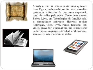 A web é, em si, muito mais uma quimera
tecnológica, onde coabitam formas passadas,
presentes e futuras do que uma superação
total do velho pelo novo. Como bem anotou
Pierre Lévy, em Tecnologias da Inteligência,
o computador sobrepõe diversas mídias
(televisão, telex, livro, rádio, telefone, fax,
vídeo, gravador, cinema) em um sincretismo
de formas e linguagens (verbal, oral, icônica),
sem se reduzir a nenhuma delas.
 