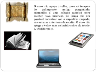 O novo não apaga o velho, como na imagem
do     palimpsesto,    antigo     pergaminho
submetido a uma solução química para
receber nova inscrição, de forma que era
possível encontrar sob a superfície raspada,
as camadas anteriores de escrita. O novo não
apaga o velho, mas ao incidir sobre ele recria-
o, transforma-o.
 