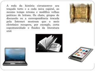 A roda da história circunscreve seu
traçado torto e a cada nova espiral, ao
mesmo tempo retoma e modifica velhas
práticas de leitura. Os chats, grupos de
discussão ou a correspondência trocada
pela Internet mostram que o meio
eletrônico recupera, por exemplo, certa
espontaneidade e fluidez da literatura
oral.
 