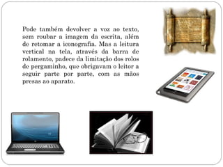 Pode também devolver a voz ao texto,
sem roubar a imagem da escrita, além
de retomar a iconografia. Mas a leitura
vertical na tela, através da barra de
rolamento, padece da limitação dos rolos
de pergaminho, que obrigavam o leitor a
seguir parte por parte, com as mãos
presas ao aparato.
 