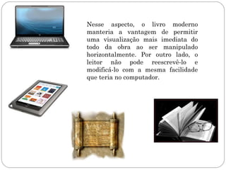 Nesse aspecto, o livro moderno
manteria a vantagem de permitir
uma visualização mais imediata do
todo da obra ao ser manipulado
horizontalmente. Por outro lado, o
leitor não pode reescrevê-lo e
modificá-lo com a mesma facilidade
que teria no computador.
 