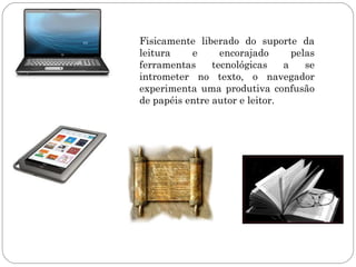 Fisicamente liberado do suporte da
leitura    e      encorajado      pelas
ferramentas     tecnológicas    a    se
intrometer no texto, o navegador
experimenta uma produtiva confusão
de papéis entre autor e leitor.
 