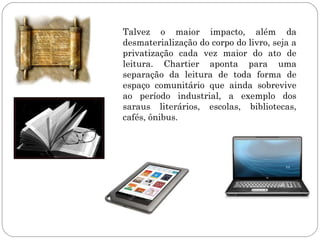 Talvez o maior impacto, além da
desmaterialização do corpo do livro, seja a
privatização cada vez maior do ato de
leitura. Chartier aponta para uma
separação da leitura de toda forma de
espaço comunitário que ainda sobrevive
ao período industrial, a exemplo dos
saraus literários, escolas, bibliotecas,
cafés, ônibus.
 