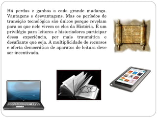 Há perdas e ganhos a cada grande mudança.
Vantagens e desvantagens. Mas os períodos de
transição tecnológica são únicos porque revelam
para os que nele vivem os elos da História. É um
privilégio para leitores e historiadores participar
dessa experiência, por mais traumática e
desafiante que seja. A multiplicidade de recursos
e oferta democrática de aparatos de leitura deve
ser incentivada.
 