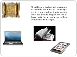 O múltiplo é includente, enquanto
o domínio de uma só tecnologia
exclui e marginaliza. Então, que ao
lado dos imputs magnéticos do e-
book haja lugar para as velhas
superfícies de inscrição.
 