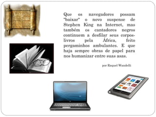 Que os navegadores possam
"baixar" o novo suspense de
Stephen King na Internet, mas
também os cantadores negros
continuem a desfilar seus corpos-
livros   pela     África,    feito
pergaminhos ambulantes. E que
haja sempre obras de papel para
nos humanizar entre suas asas.

                  por Raquel Wandelli
 