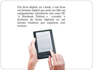 Um livro digital, ou e-book, é um livro
em formato digital que pode ser lido em
equipamentos eletrônicos tais como PC
´s, Notebook, Tablets e e-reader ´s
(Leitores de livros digitais) ou até
mesmo celulares que suportem esse
recurso.
 