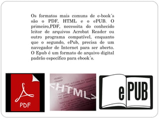 Os formatos mais comuns de e-book´s
são o PDF, HTML e o ePUB. O
primeiro,PDF, necessita do conhecido
leitor de arquivos Acrobat Reader ou
outro programa compatível, enquanto
que o segundo, ePub, precisa de um
navegador de Internet para ser aberto.
O Epub é um formato de arquivo digital
padrão específico para ebook´s.
 