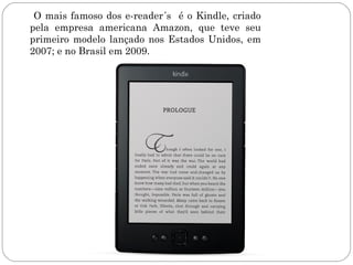 O mais famoso dos e-reader´s é o Kindle, criado
pela empresa americana Amazon, que teve seu
primeiro modelo lançado nos Estados Unidos, em
2007; e no Brasil em 2009.
 