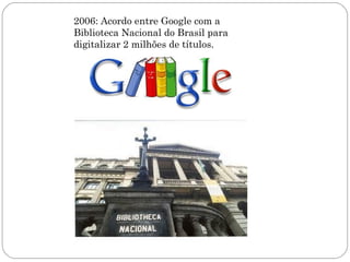 2006: Acordo entre Google com a
Biblioteca Nacional do Brasil para
digitalizar 2 milhões de títulos.
 