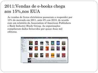 2011:Vendas de e-books chega
aos 15%,nos EUA
 As vendas de livros eletrônicos passaram a responder por
 15% do mercado em 2011, ante 6% em 2010, de acordo
 com um relatório da Association of American Publishers
 e Book Industry Study Group. As organizações
 compilaram dados fornecidos por quase duas mil
 editoras.
 