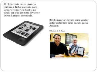 2012:Parceria entre Livraria
Cultura e Kobo: parceria para
lançar e-reader e e-book´s no
Brasil em que promete devices e
livros á preços acessíveis.
                                  2012:Livraria Cultura quer vender
                                  leitor eletrônico mais barato que a
                                  Amazon

                                  O Estado de S. Paulo
 