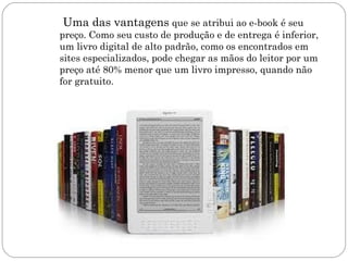 Uma das vantagens que se atribui ao e-book é seu
preço. Como seu custo de produção e de entrega é inferior,
um livro digital de alto padrão, como os encontrados em
sites especializados, pode chegar as mãos do leitor por um
preço até 80% menor que um livro impresso, quando não
for gratuito.
 